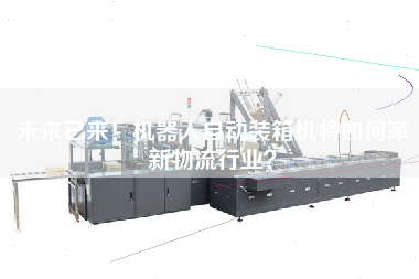 未來(lái)已來(lái)！機(jī)器人自動(dòng)裝箱機(jī)將如何革新物流行業(yè)？